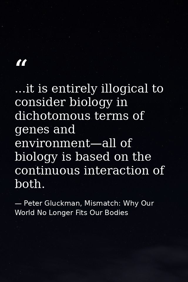 ...it is entirely illogical to consider biology in dichotomous terms of genes and environment—all of biology is based on — Peter Gluckman, Mismatch: Why Our World No Longer Fits Our Bodies