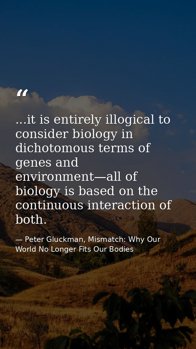 ...it is entirely illogical to consider biology in dichotomous terms of genes and environment—all of biology is based on — Peter Gluckman, Mismatch: Why Our World No Longer Fits Our Bodies