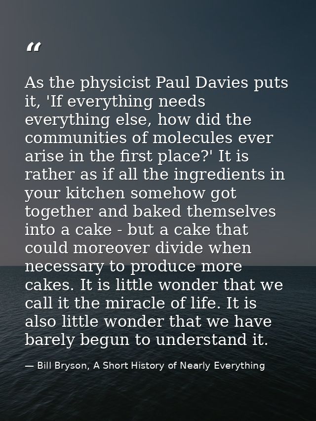 As the physicist Paul Davies puts it, 'If everything needs everything else, how did the communities of molecules ever ar — Bill Bryson, A Short History of Nearly Everything