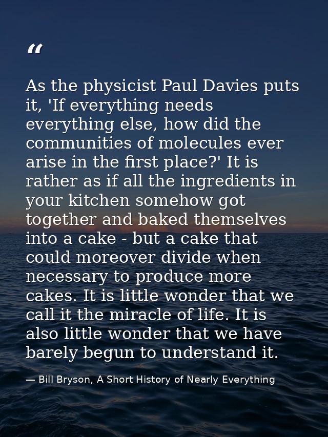 As the physicist Paul Davies puts it, 'If everything needs everything else, how did the communities of molecules ever ar — Bill Bryson, A Short History of Nearly Everything