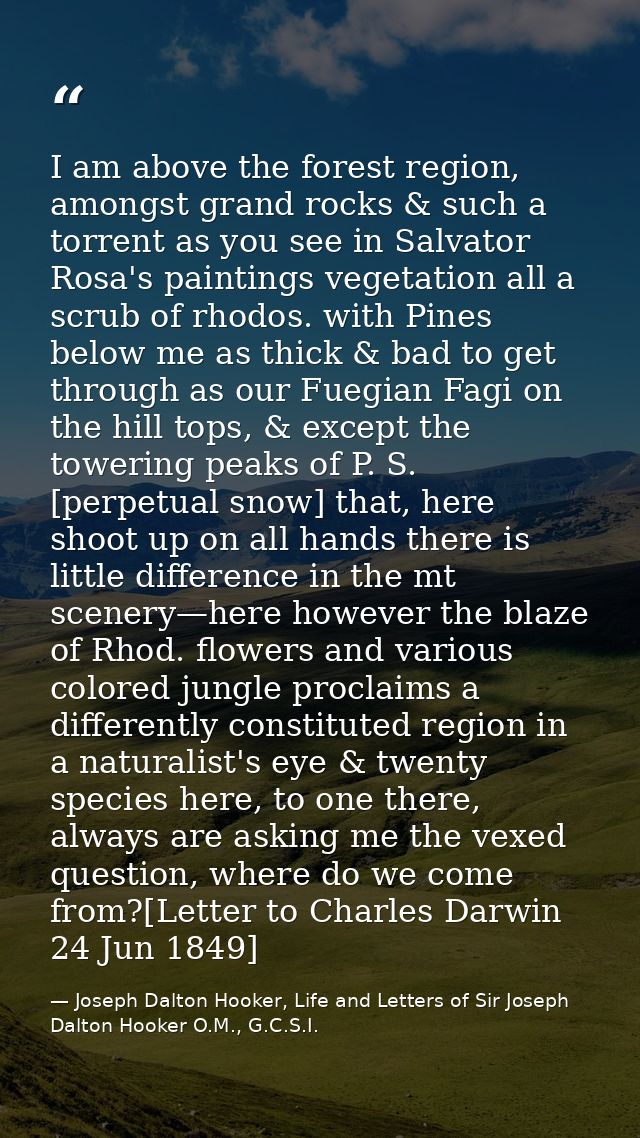 I am above the forest region, amongst grand rocks & such a torrent as you see in Salvator Rosa's paintings vegetation al — Joseph Dalton Hooker, Life and Letters of Sir Joseph Dalton Hooker O.M., G.C.S.I.