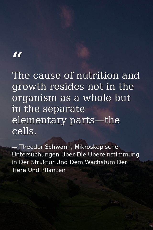 The cause of nutrition and growth resides not in the organism as a whole but in the separate elementary parts—the cells. — Theodor Schwann, Mikroskopische Untersuchungen Uber Die Ubereinstimmung in Der Struktur Und Dem Wachstum Der Tiere Und Pflanzen