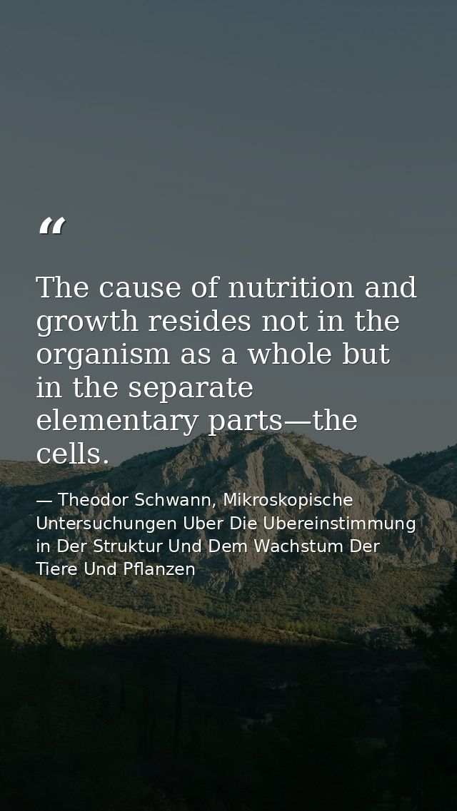 The cause of nutrition and growth resides not in the organism as a whole but in the separate elementary parts—the cells. — Theodor Schwann, Mikroskopische Untersuchungen Uber Die Ubereinstimmung in Der Struktur Und Dem Wachstum Der Tiere Und Pflanzen