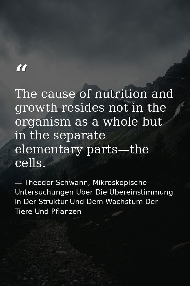 The cause of nutrition and growth resides not in the organism as a whole but in the separate elementary parts—the cells. — Theodor Schwann, Mikroskopische Untersuchungen Uber Die Ubereinstimmung in Der Struktur Und Dem Wachstum Der Tiere Und Pflanzen