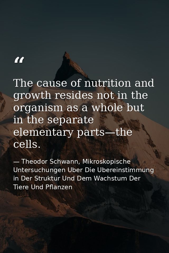 The cause of nutrition and growth resides not in the organism as a whole but in the separate elementary parts—the cells. — Theodor Schwann, Mikroskopische Untersuchungen Uber Die Ubereinstimmung in Der Struktur Und Dem Wachstum Der Tiere Und Pflanzen