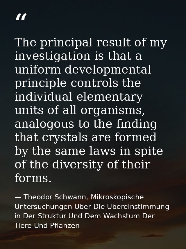 The principal result of my investigation is that a uniform developmental principle controls the individual elementary un — Theodor Schwann, Mikroskopische Untersuchungen Uber Die Ubereinstimmung in Der Struktur Und Dem Wachstum Der Tiere Und Pflanzen
