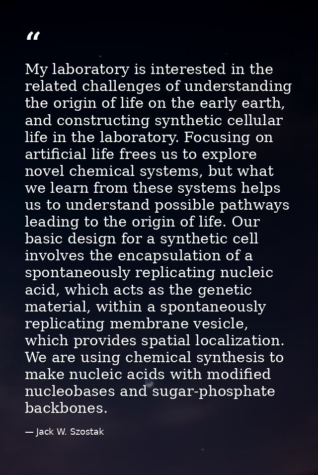 My laboratory is interested in the related challenges of understanding the origin of life on the early earth, and constr — Jack W. Szostak