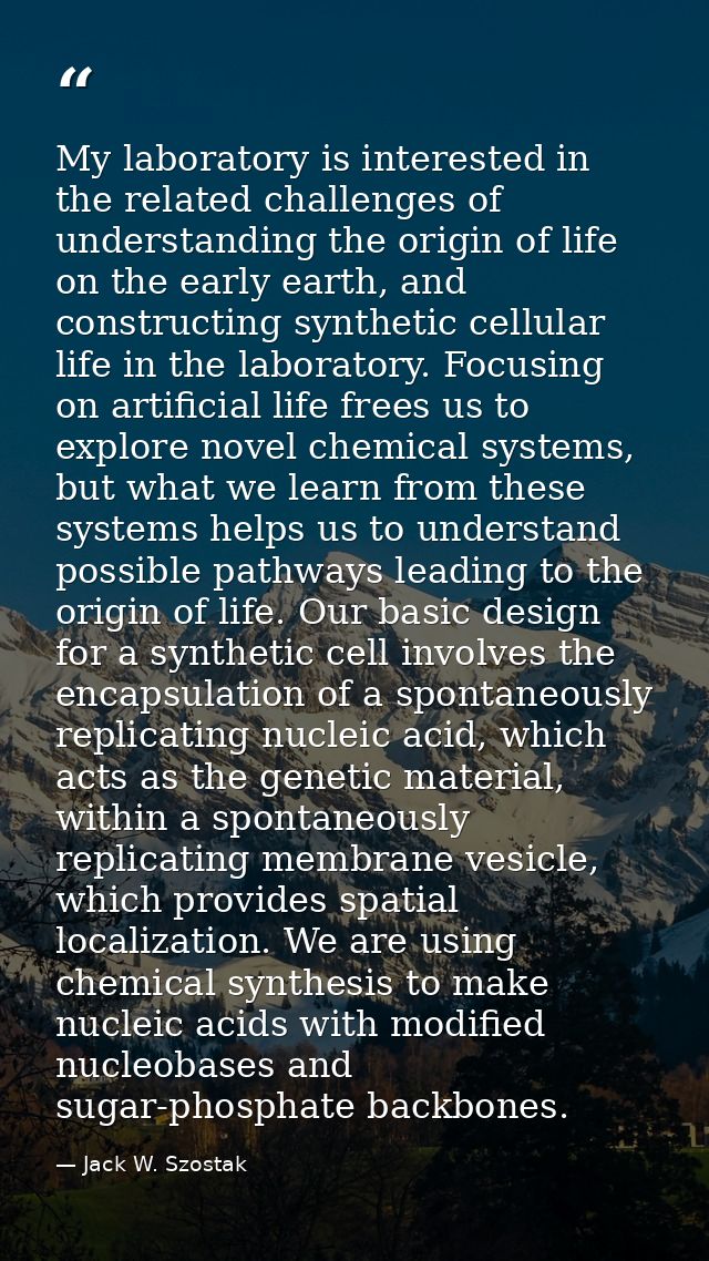 My laboratory is interested in the related challenges of understanding the origin of life on the early earth, and constr — Jack W. Szostak