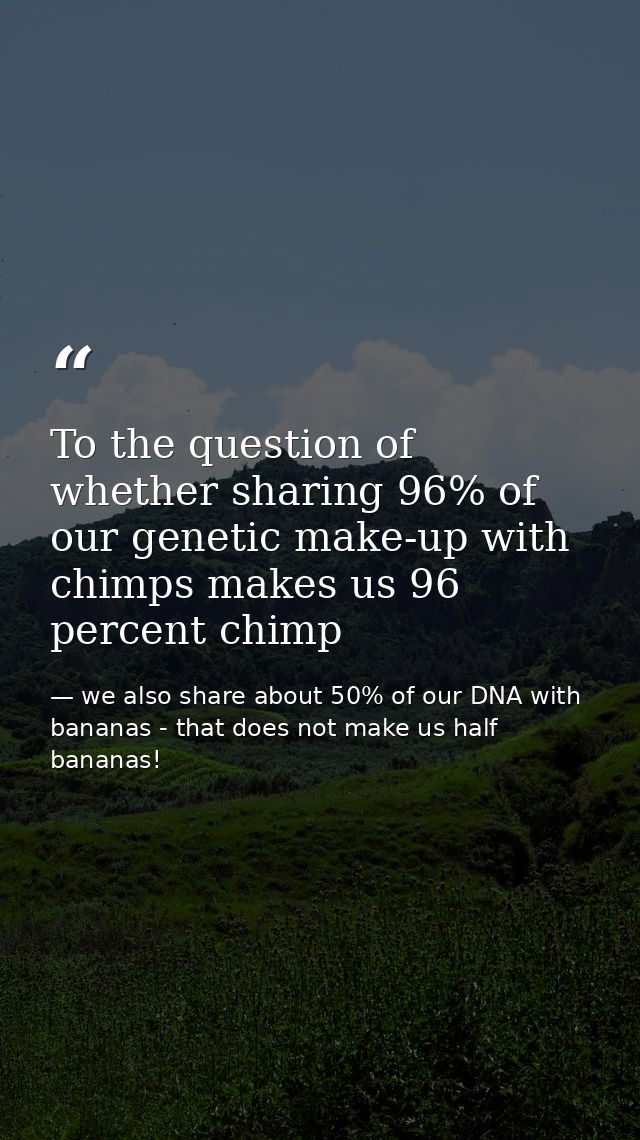 To the question of whether sharing 96% of our genetic make-up with chimps makes us 96 percent chimp — we also share about 50% of our DNA with bananas - that does not make us half bananas!
