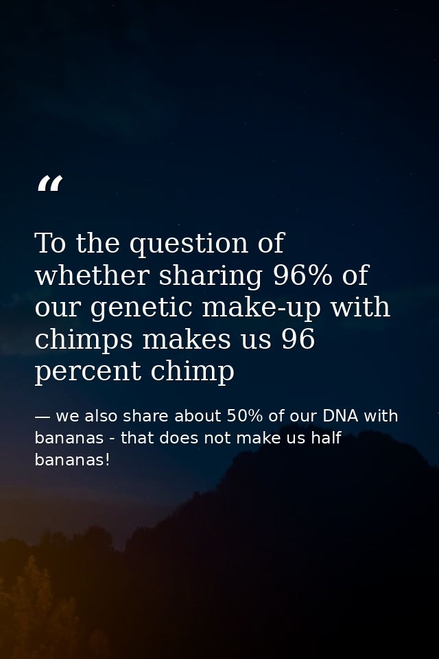 To the question of whether sharing 96% of our genetic make-up with chimps makes us 96 percent chimp — we also share about 50% of our DNA with bananas - that does not make us half bananas!
