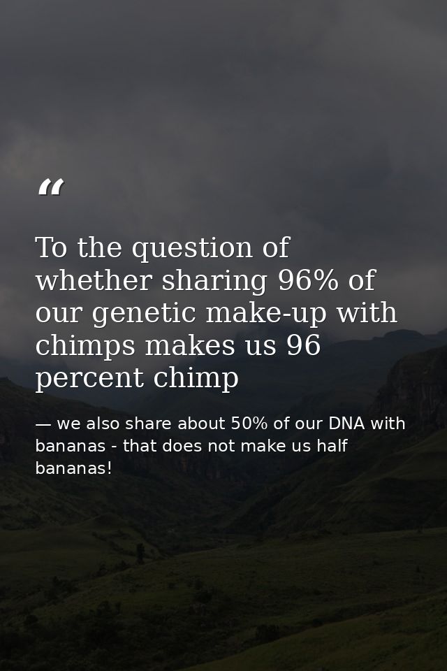 To the question of whether sharing 96% of our genetic make-up with chimps makes us 96 percent chimp — we also share about 50% of our DNA with bananas - that does not make us half bananas!