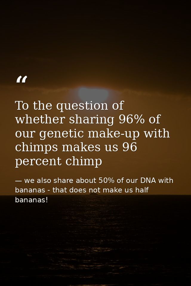 To the question of whether sharing 96% of our genetic make-up with chimps makes us 96 percent chimp — we also share about 50% of our DNA with bananas - that does not make us half bananas!