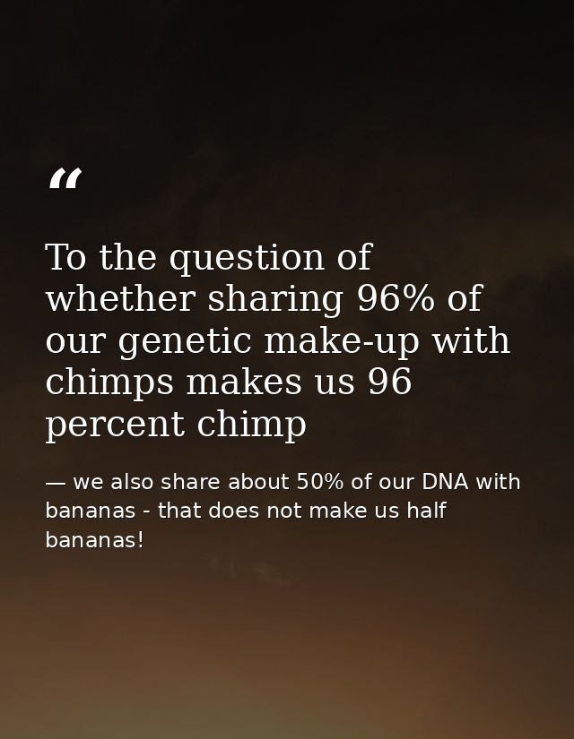 To the question of whether sharing 96% of our genetic make-up with chimps makes us 96 percent chimp — we also share about 50% of our DNA with bananas - that does not make us half bananas!