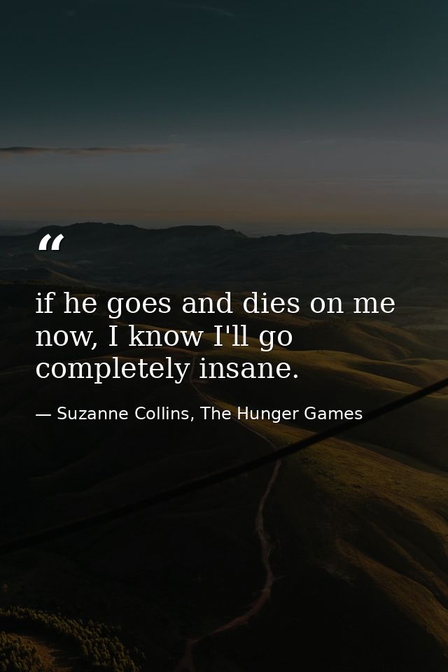 if he goes and dies on me now, I know I'll go completely insane. — Suzanne Collins, The Hunger Games