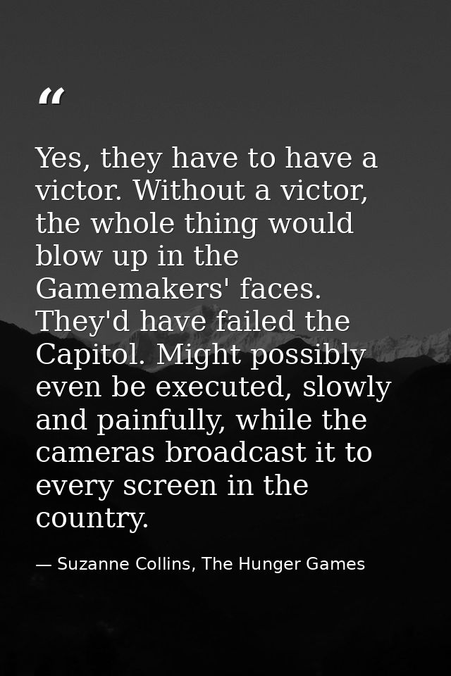 Yes, they have to have a victor. Without a victor, the whole thing would blow up in the Gamemakers' faces. They'd have f — Suzanne Collins, The Hunger Games