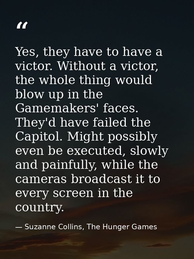 Yes, they have to have a victor. Without a victor, the whole thing would blow up in the Gamemakers' faces. They'd have f — Suzanne Collins, The Hunger Games
