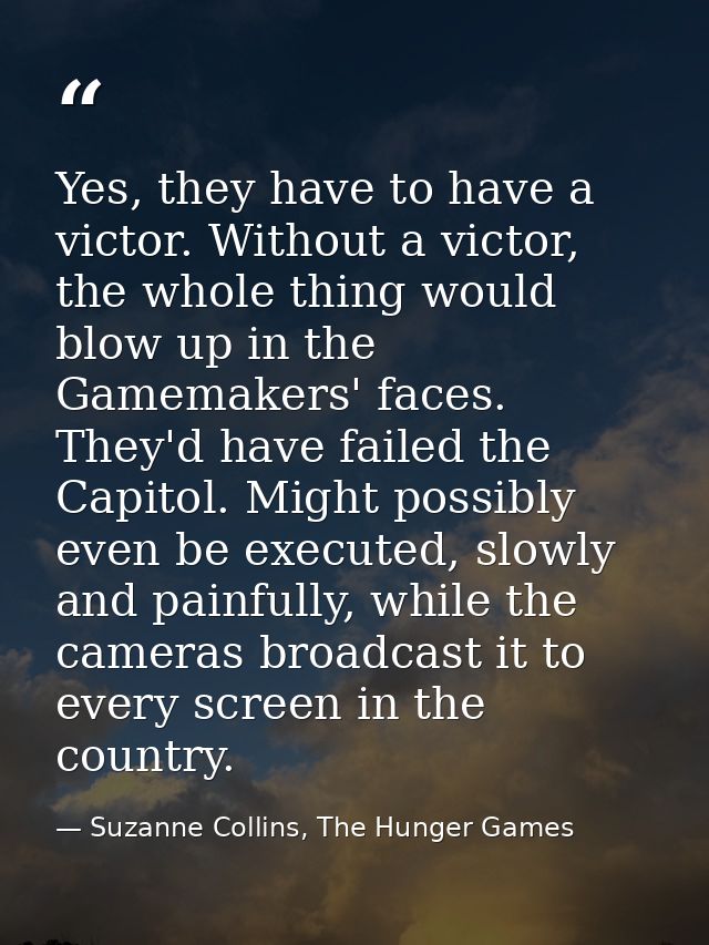 Yes, they have to have a victor. Without a victor, the whole thing would blow up in the Gamemakers' faces. They'd have f — Suzanne Collins, The Hunger Games