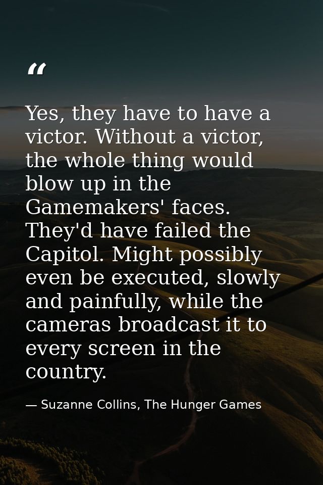 Yes, they have to have a victor. Without a victor, the whole thing would blow up in the Gamemakers' faces. They'd have f — Suzanne Collins, The Hunger Games