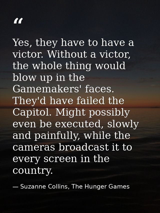 Yes, they have to have a victor. Without a victor, the whole thing would blow up in the Gamemakers' faces. They'd have f — Suzanne Collins, The Hunger Games