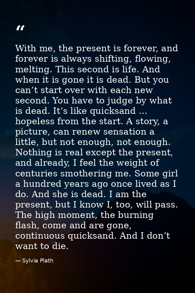 With me, the present is forever, and forever is always shifting, flowing, melting. This second is life. And when it is g — Sylvia Plath