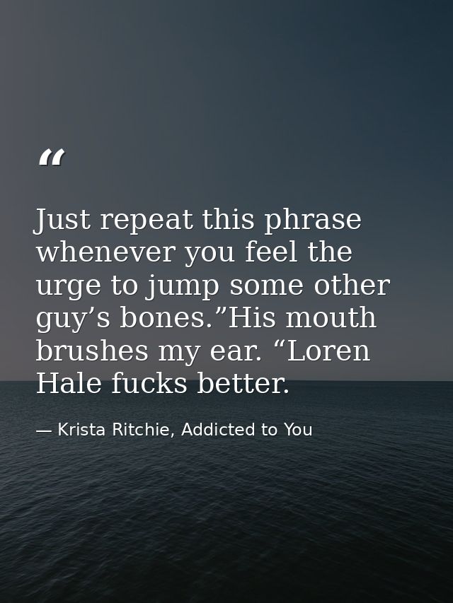 Just repeat this phrase whenever you feel the urge to jump some other guy’s bones.”His mouth brushes my ear. “Loren Hale — Krista Ritchie, Addicted to You