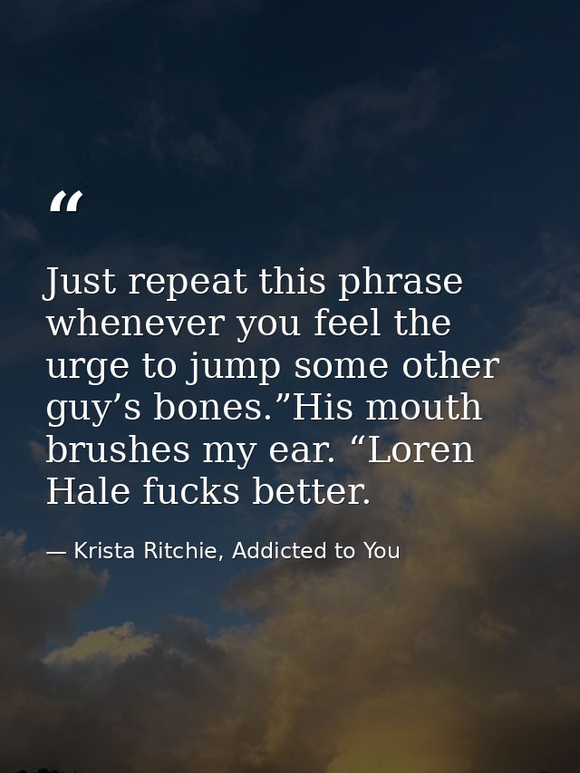 Just repeat this phrase whenever you feel the urge to jump some other guy’s bones.”His mouth brushes my ear. “Loren Hale — Krista Ritchie, Addicted to You