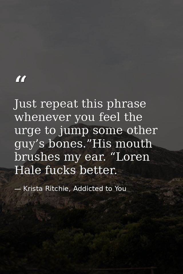 Just repeat this phrase whenever you feel the urge to jump some other guy’s bones.”His mouth brushes my ear. “Loren Hale — Krista Ritchie, Addicted to You