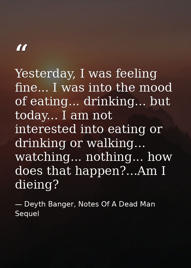 Yesterday, I was feeling fine... I was into the mood of eating... drinking... but today... I am not interested into eati — Deyth Banger, Notes Of A Dead Man Sequel