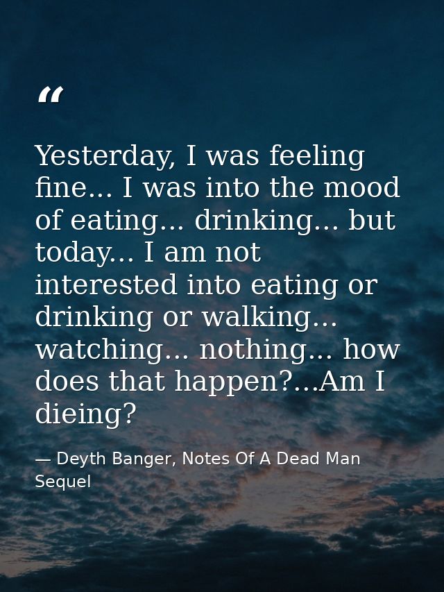 Yesterday, I was feeling fine... I was into the mood of eating... drinking... but today... I am not interested into eati — Deyth Banger, Notes Of A Dead Man Sequel