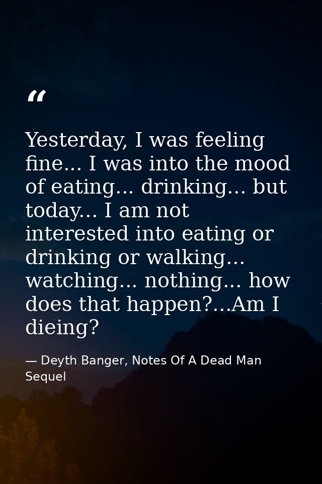 Yesterday, I was feeling fine... I was into the mood of eating... drinking... but today... I am not interested into eati — Deyth Banger, Notes Of A Dead Man Sequel