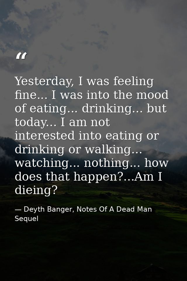 Yesterday, I was feeling fine... I was into the mood of eating... drinking... but today... I am not interested into eati — Deyth Banger, Notes Of A Dead Man Sequel