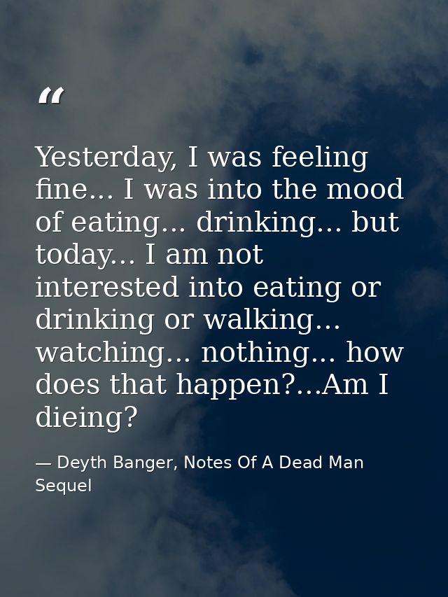 Yesterday, I was feeling fine... I was into the mood of eating... drinking... but today... I am not interested into eati — Deyth Banger, Notes Of A Dead Man Sequel