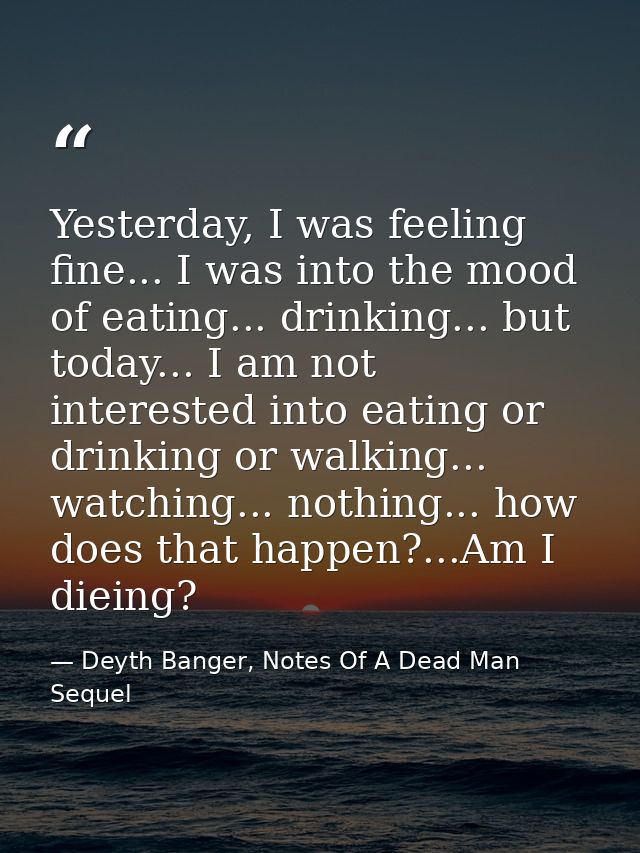 Yesterday, I was feeling fine... I was into the mood of eating... drinking... but today... I am not interested into eati — Deyth Banger, Notes Of A Dead Man Sequel