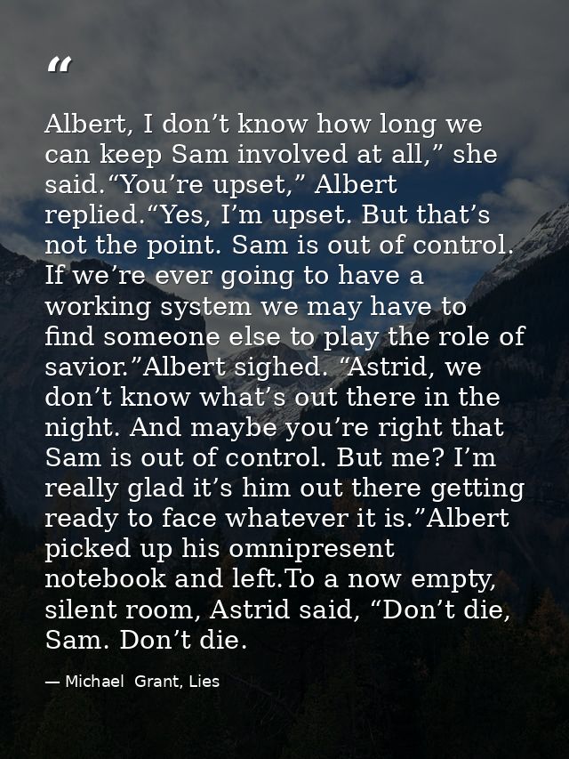 Albert, I don’t know how long we can keep Sam involved at all,” she said.“You’re upset,” Albert replied.“Yes, I’m upset. — Michael  Grant, Lies