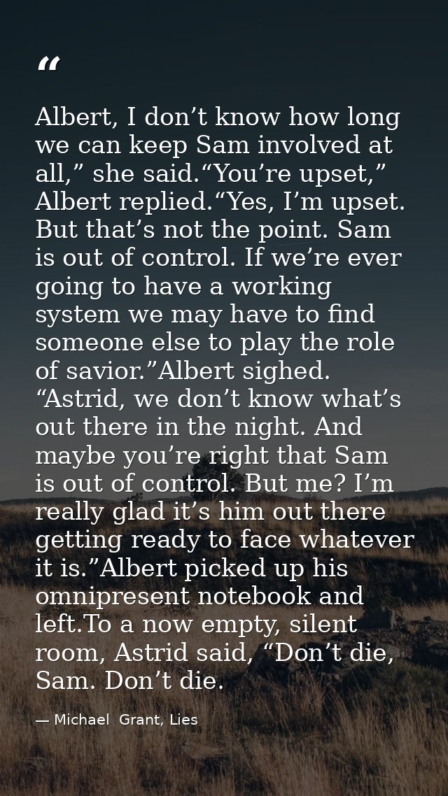 Albert, I don’t know how long we can keep Sam involved at all,” she said.“You’re upset,” Albert replied.“Yes, I’m upset. — Michael  Grant, Lies