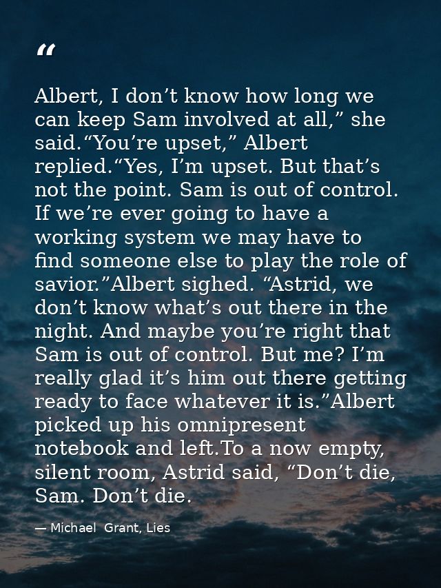 Albert, I don’t know how long we can keep Sam involved at all,” she said.“You’re upset,” Albert replied.“Yes, I’m upset. — Michael  Grant, Lies