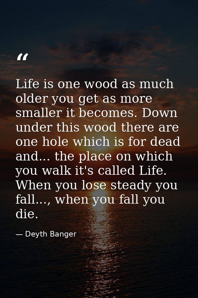 Life is one wood as much older you get as more smaller it becomes. Down under this wood there are one hole which is for  — Deyth Banger