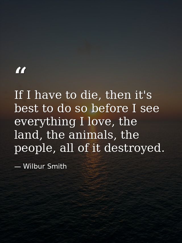 If I have to die, then it's best to do so before I see everything I love, the land, the animals, the people, all of it d — Wilbur Smith