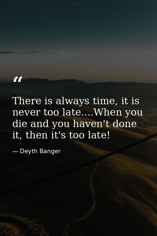 There is always time, it is never too late....When you die and you haven't done it, then it's too late! — Deyth Banger