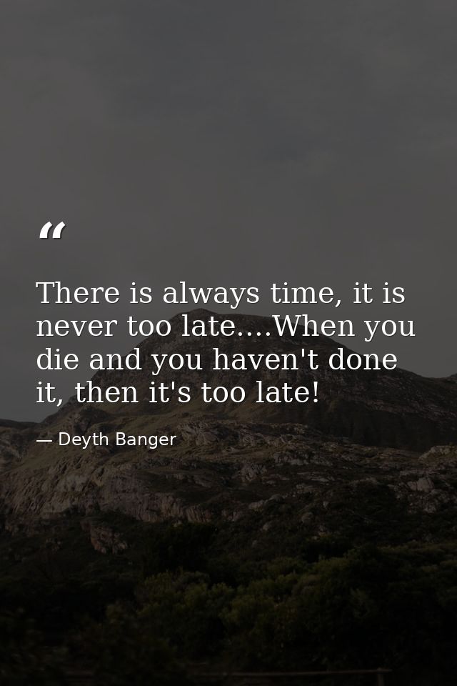 There is always time, it is never too late....When you die and you haven't done it, then it's too late! — Deyth Banger
