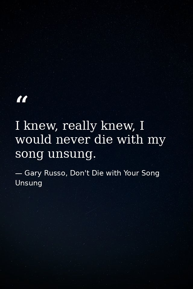 I knew, really knew, I would never die with my song unsung. — Gary Russo, Don't Die with Your Song Unsung
