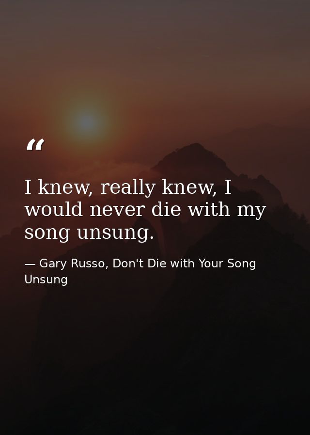 I knew, really knew, I would never die with my song unsung. — Gary Russo, Don't Die with Your Song Unsung