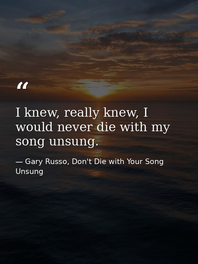 I knew, really knew, I would never die with my song unsung. — Gary Russo, Don't Die with Your Song Unsung
