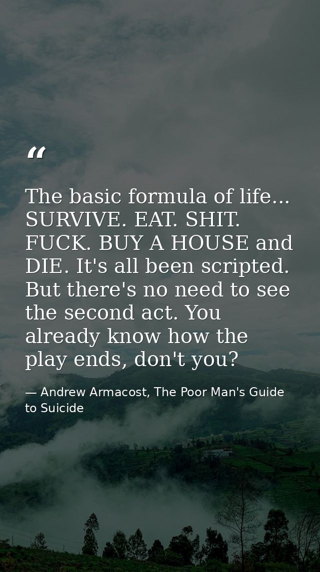 The basic formula of life... SURVIVE. EAT. SHIT. FUCK. BUY A HOUSE and DIE. It's all been scripted. But there's no need  — Andrew Armacost, The Poor Man's Guide to Suicide
