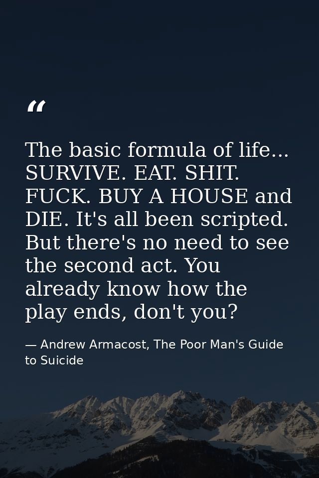 The basic formula of life... SURVIVE. EAT. SHIT. FUCK. BUY A HOUSE and DIE. It's all been scripted. But there's no need  — Andrew Armacost, The Poor Man's Guide to Suicide