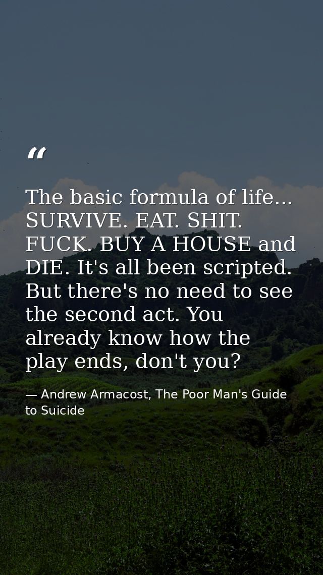 The basic formula of life... SURVIVE. EAT. SHIT. FUCK. BUY A HOUSE and DIE. It's all been scripted. But there's no need  — Andrew Armacost, The Poor Man's Guide to Suicide