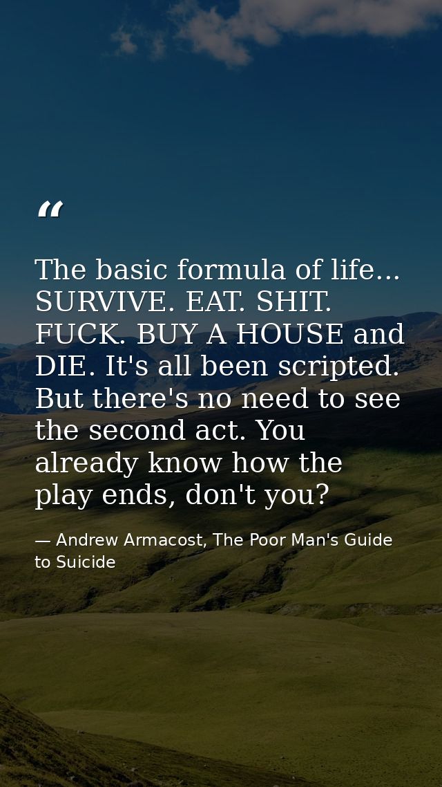 The basic formula of life... SURVIVE. EAT. SHIT. FUCK. BUY A HOUSE and DIE. It's all been scripted. But there's no need  — Andrew Armacost, The Poor Man's Guide to Suicide