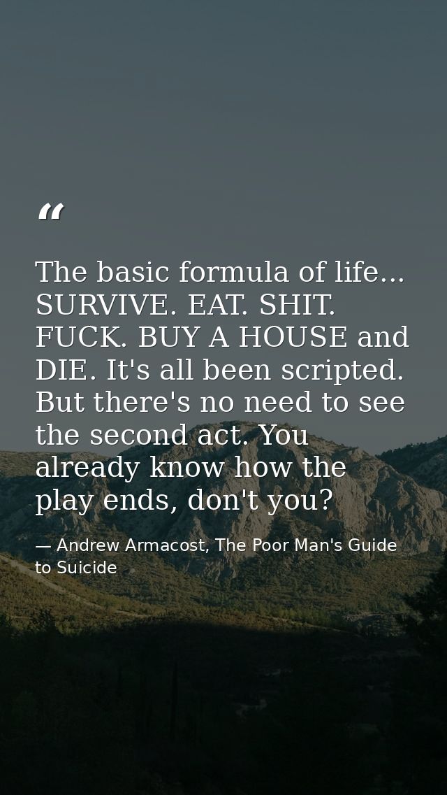 The basic formula of life... SURVIVE. EAT. SHIT. FUCK. BUY A HOUSE and DIE. It's all been scripted. But there's no need  — Andrew Armacost, The Poor Man's Guide to Suicide
