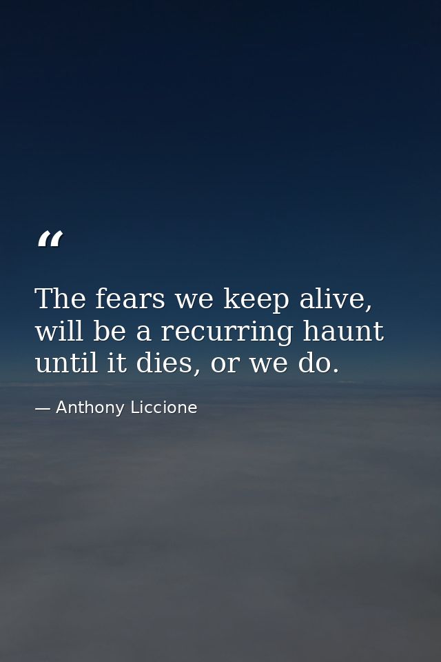 The fears we keep alive, will be a recurring haunt until it dies, or we do. — Anthony Liccione