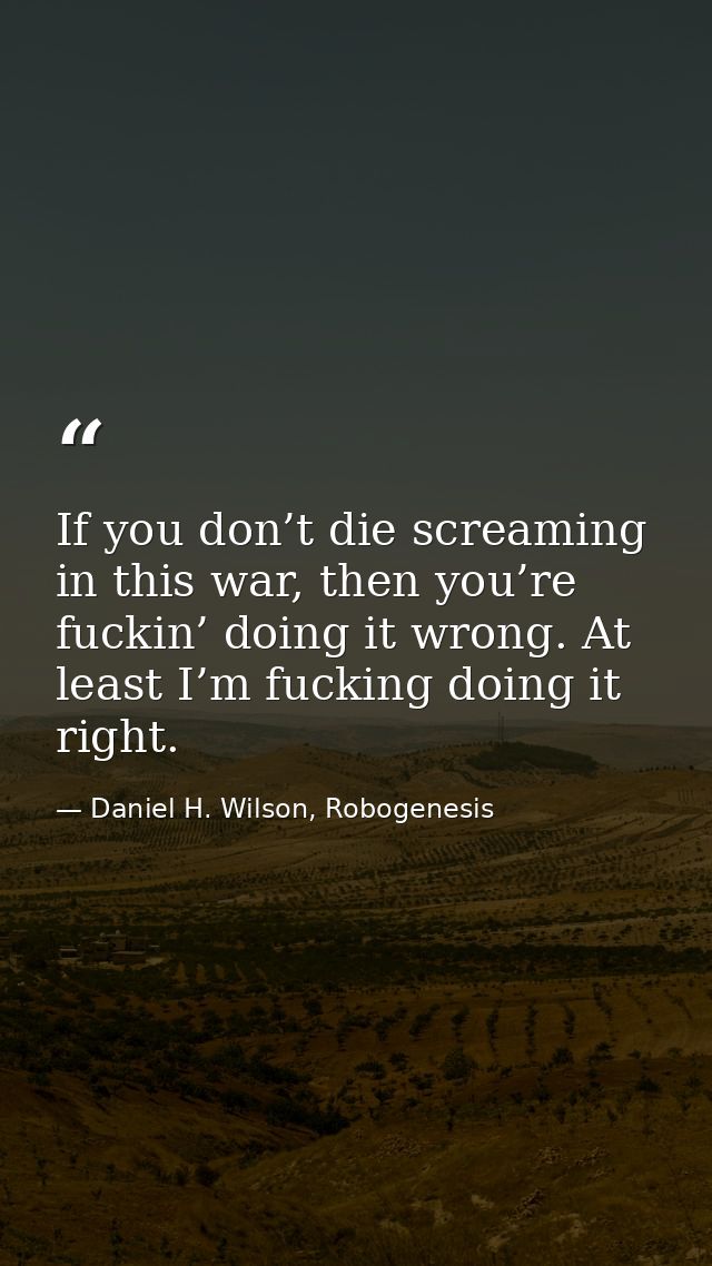 If you don’t die screaming in this war, then you’re fuckin’ doing it wrong. At least I’m fucking doing it right. — Daniel H. Wilson, Robogenesis